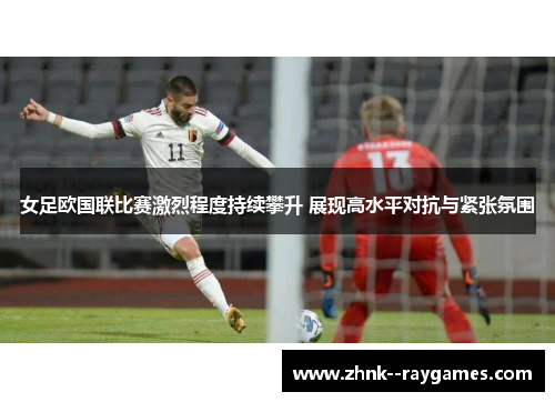 女足欧国联比赛激烈程度持续攀升 展现高水平对抗与紧张氛围 女足欧国联比赛激烈程度持续攀升 展现高水平对抗与紧张氛围