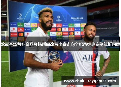 欧冠赛场替补奇兵登场瞬间改写比赛走向全纪录经典案例解析回顾 欧冠赛场替补奇兵登场瞬间改写比赛走向全纪录经典案例解析回顾