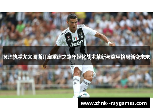莫塔执掌尤文图斯开启重建之路年轻化战术革新与意甲格局新变未来 莫塔执掌尤文图斯开启重建之路年轻化战术革新与意甲格局新变未来