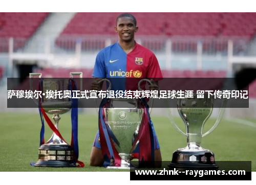 萨穆埃尔·埃托奥正式宣布退役结束辉煌足球生涯 留下传奇印记