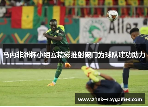 马内非洲杯小组赛精彩推射破门为球队建功助力