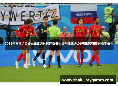 2026世界杯组委会发布官方休假建议书引导全球球迷合理规划赛事期间假期安排
