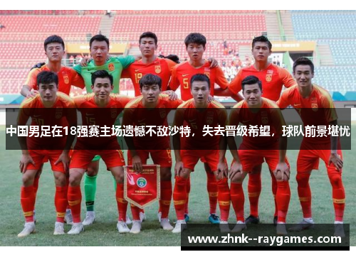 中国男足在18强赛主场遗憾不敌沙特，失去晋级希望，球队前景堪忧