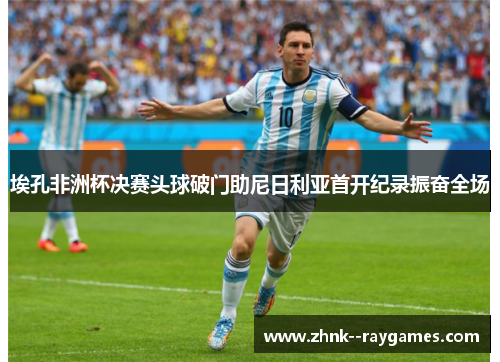 埃孔非洲杯决赛头球破门助尼日利亚首开纪录振奋全场