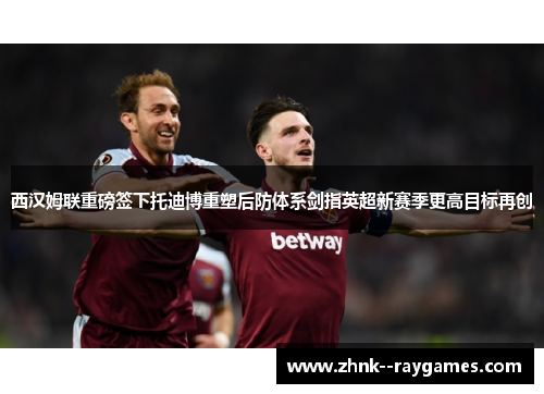 西汉姆联重磅签下托迪博重塑后防体系剑指英超新赛季更高目标再创 西汉姆联重磅签下托迪博重塑后防体系剑指英超新赛季更高目标再创
