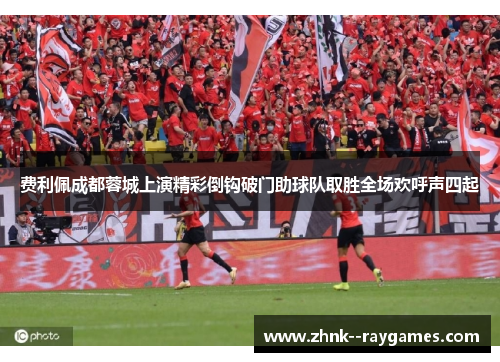 费利佩成都蓉城上演精彩倒钩破门助球队取胜全场欢呼声四起 费利佩成都蓉城上演精彩倒钩破门助球队取胜全场欢呼声四起